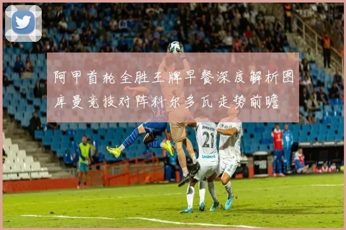 阿甲首轮全胜王牌早餐深度解析图库曼竞技对阵科尔多瓦走势前瞻