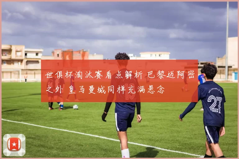 世俱杯淘汰赛看点解析 巴黎迈阿密之外 皇马曼城同样充满悬念